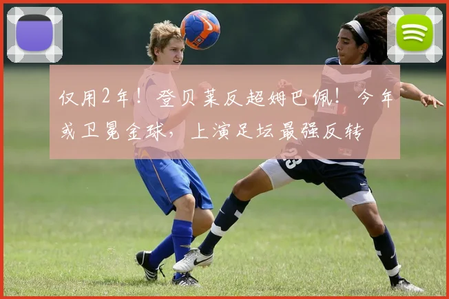 仅用2年！登贝莱反超姆巴佩！今年或卫冕金球，上演足坛最强反转