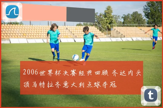 2006世界杯决赛经典回顾 齐达内头顶马特拉齐意大利点球夺冠