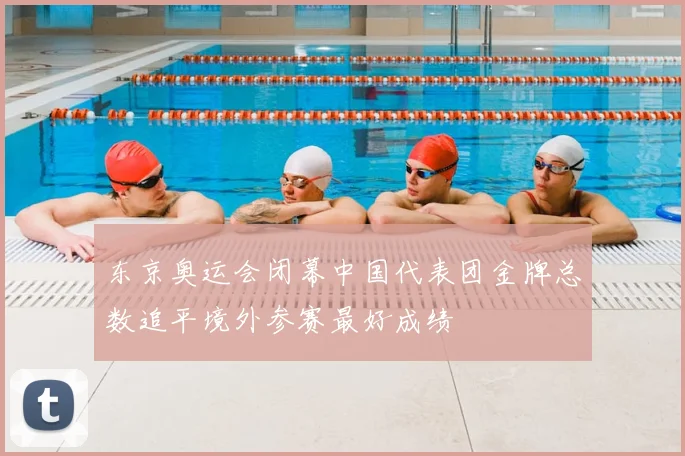 东京奥运会闭幕中国代表团金牌总数追平境外参赛最好成绩