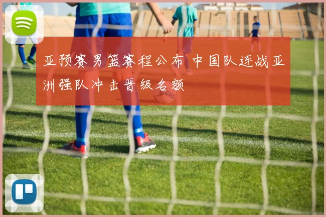 亚预赛男篮赛程公布 中国队连战亚洲强队冲击晋级名额
