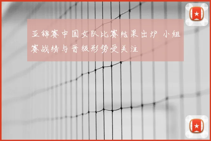 亚锦赛中国女队比赛结果出炉 小组赛战绩与晋级形势受关注