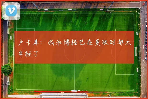 卢卡库：我和博格巴在曼联时都太年轻了