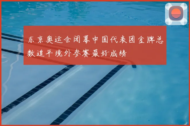 东京奥运会闭幕中国代表团金牌总数追平境外参赛最好成绩