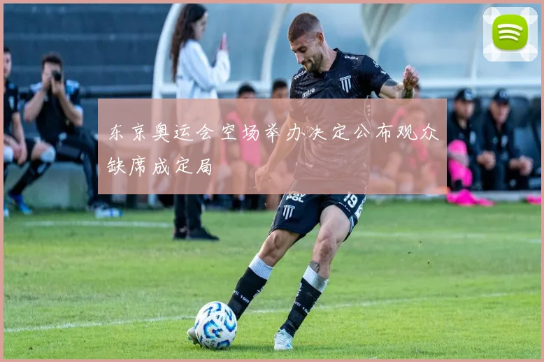 东京奥运会空场举办决定公布观众缺席成定局
