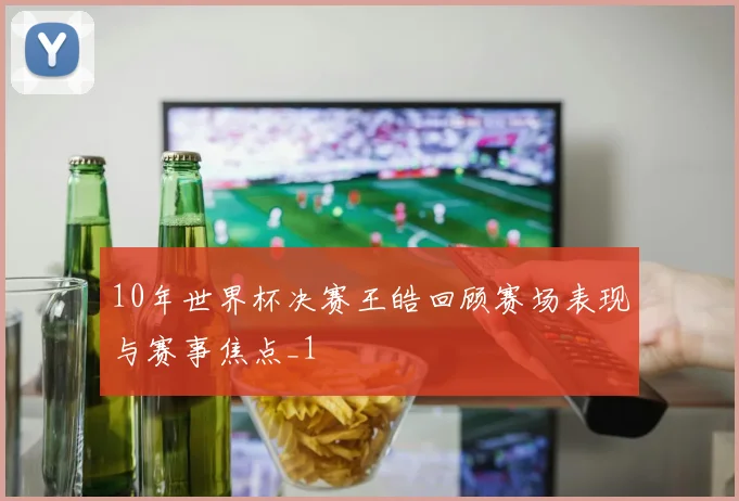 10年世界杯决赛王皓回顾赛场表现与赛事焦点_1