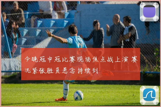 今晚冠中冠比赛现场焦点战上演 赛况紧张胜负悬念持续到