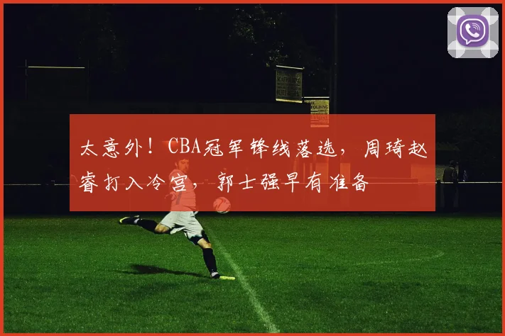 太意外！CBA冠军锋线落选，周琦赵睿打入冷宫，郭士强早有准备