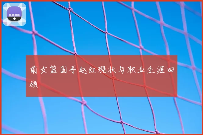 前女篮国手赵红现状与职业生涯回顾