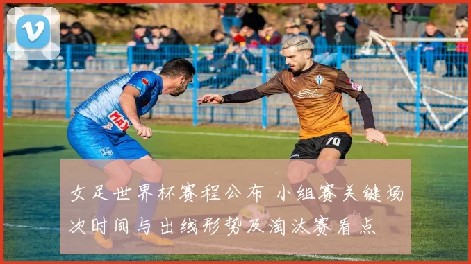 女足世界杯赛程公布 小组赛关键场次时间与出线形势及淘汰赛看点