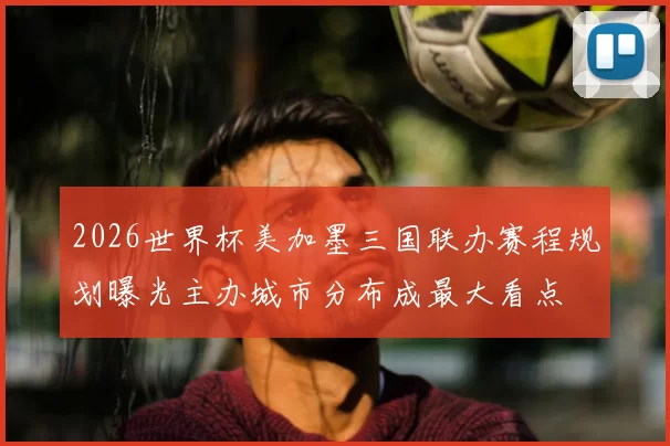 2026世界杯美加墨三国联办赛程规划曝光主办城市分布成最大看点