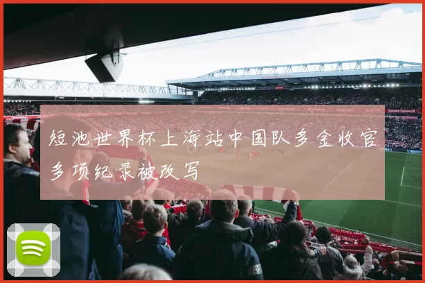 短池世界杯上海站中国队多金收官多项纪录被改写