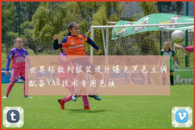 世界杯裁判服装设计曝光黑色主调配备VAR技术专用色块