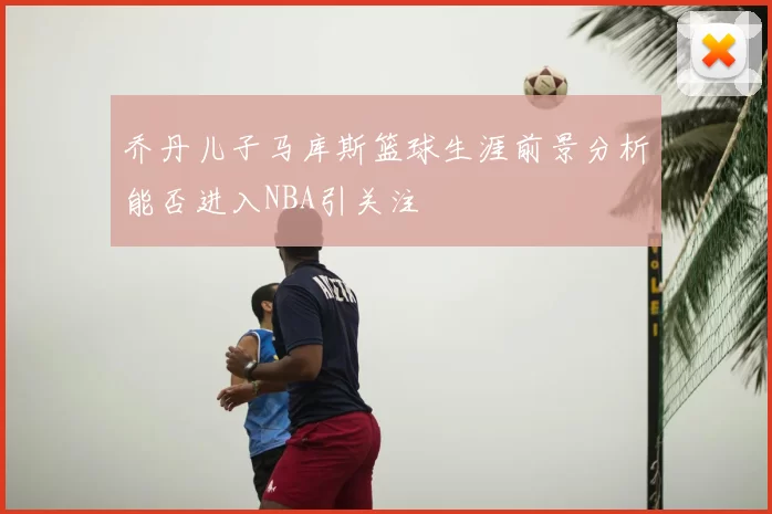 乔丹儿子马库斯篮球生涯前景分析能否进入NBA引关注