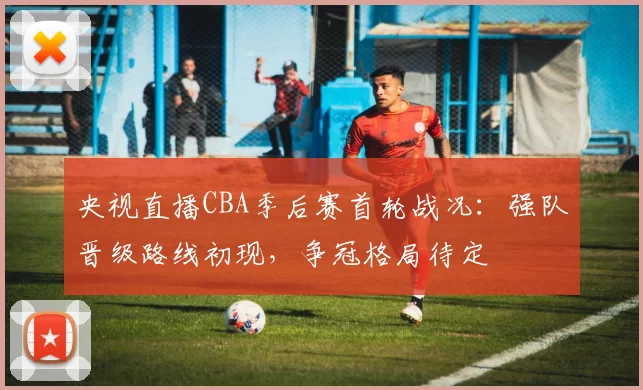 央视直播CBA季后赛首轮战况：强队晋级路线初现，争冠格局待定