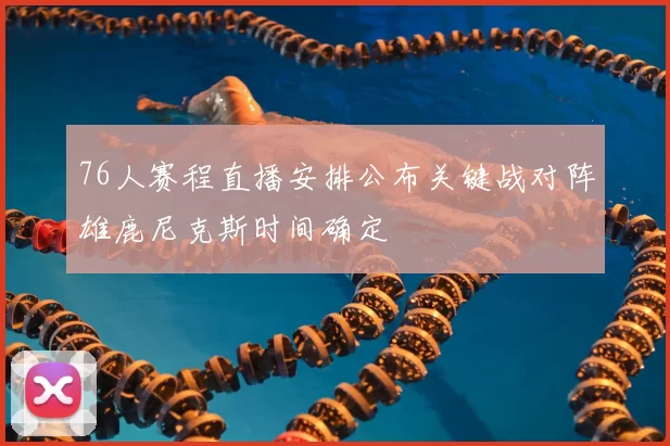 76人赛程直播安排公布关键战对阵雄鹿尼克斯时间确定