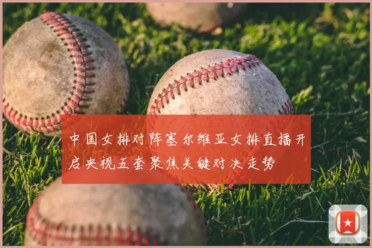 中国女排对阵塞尔维亚女排直播开启央视五套聚焦关键对决走势