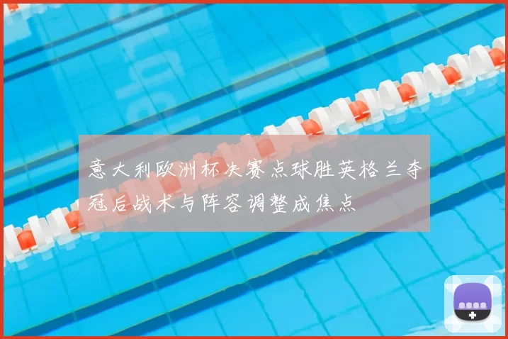 意大利欧洲杯决赛点球胜英格兰夺冠后战术与阵容调整成焦点