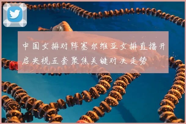 中国女排对阵塞尔维亚女排直播开启央视五套聚焦关键对决走势