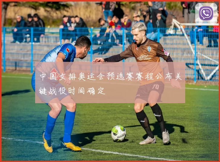 中国女排奥运会预选赛赛程公布关键战役时间确定