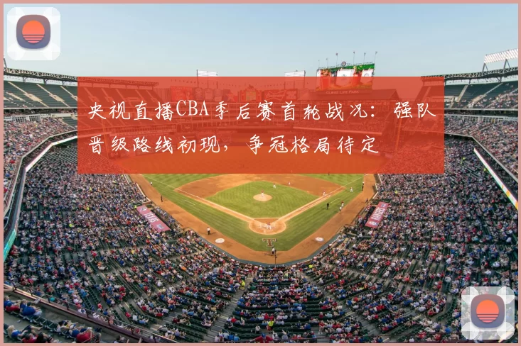 央视直播CBA季后赛首轮战况：强队晋级路线初现，争冠格局待定