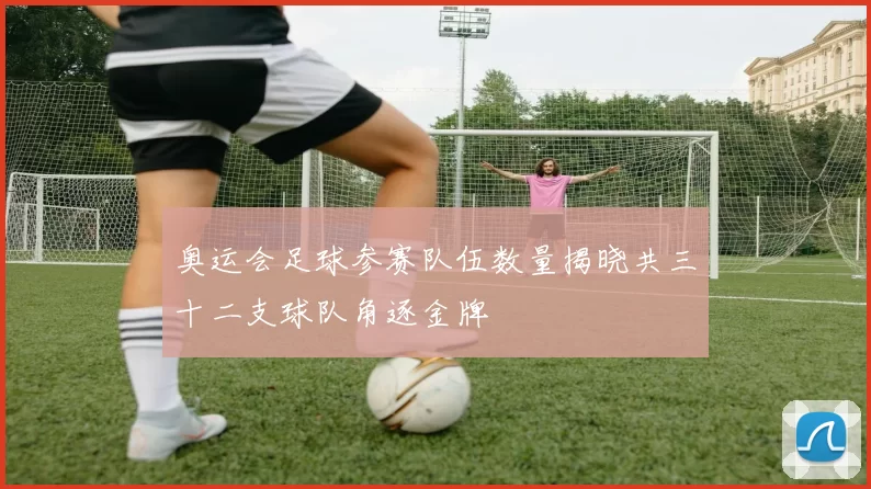奥运会足球参赛队伍数量揭晓共三十二支球队角逐金牌