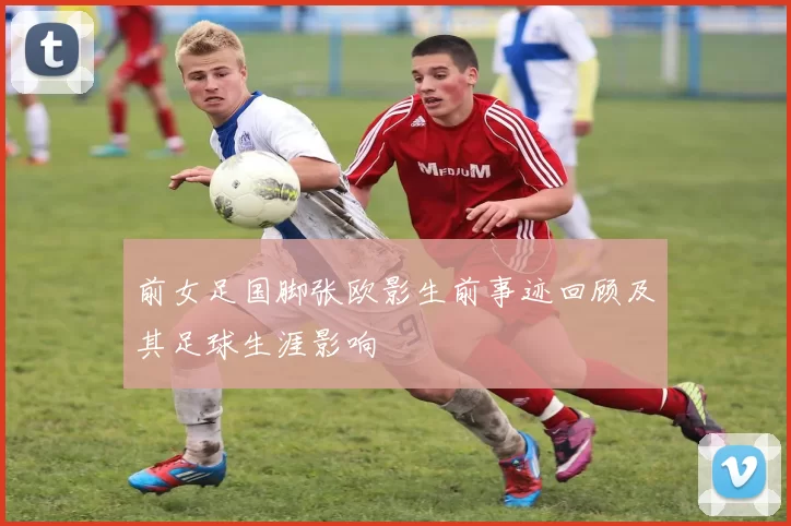 前女足国脚张欧影生前事迹回顾及其足球生涯影响