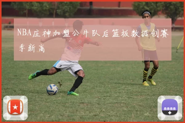 NBA庄神加盟公牛队后篮板数据创赛季新高