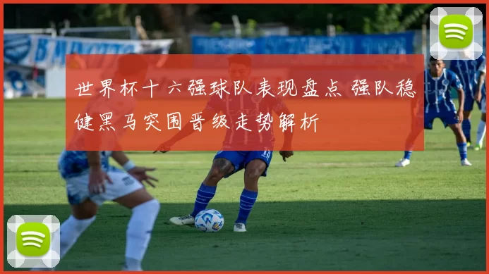 世界杯十六强球队表现盘点 强队稳健黑马突围晋级走势解析