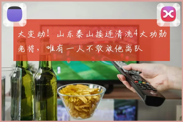 大变动！山东泰山接连清洗4大功勋老将，唯有一人不敢放他离队