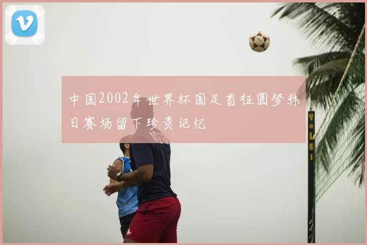 中国2002年世界杯国足首征圆梦韩日赛场留下珍贵记忆