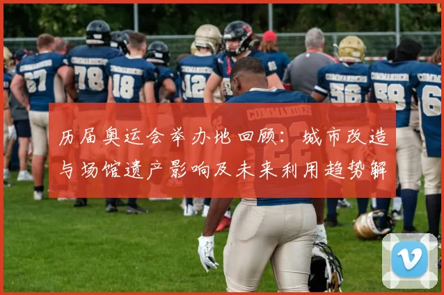 历届奥运会举办地回顾：城市改造与场馆遗产影响及未来利用趋势解读