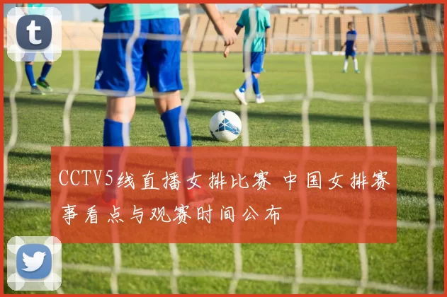 CCTV5线直播女排比赛 中国女排赛事看点与观赛时间公布