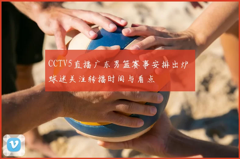 CCTV5直播广东男篮赛事安排出炉 球迷关注转播时间与看点