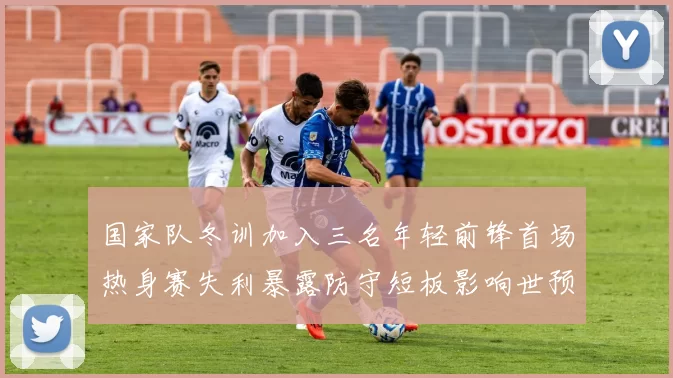 国家队冬训加入三名年轻前锋首场热身赛失利暴露防守短板影响世预赛备战