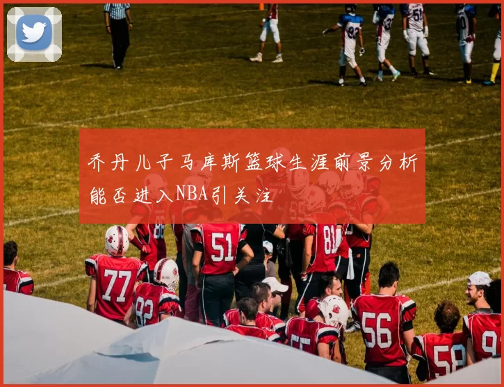 乔丹儿子马库斯篮球生涯前景分析能否进入NBA引关注