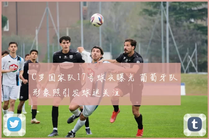 C罗国家队17号球衣曝光 葡萄牙队形象照引发球迷关注