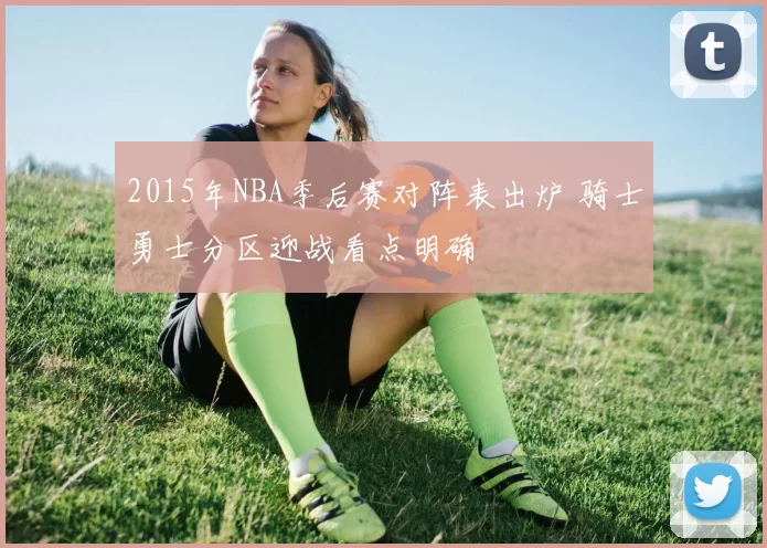 2015年NBA季后赛对阵表出炉 骑士勇士分区迎战看点明确