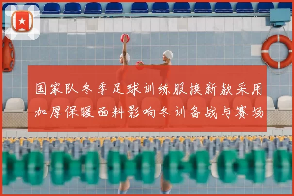 国家队冬季足球训练服换新款采用加厚保暖面料影响冬训备战与赛场适应