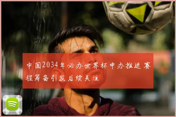中国2034年必办世界杯申办推进 赛程筹备引发后续关注