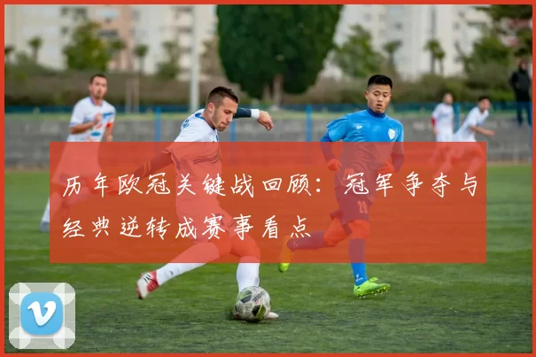 历年欧冠关键战回顾：冠军争夺与经典逆转成赛事看点