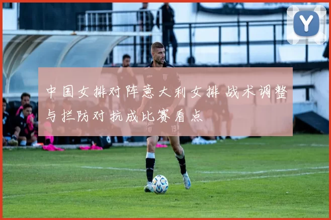 中国女排对阵意大利女排 战术调整与拦防对抗成比赛看点