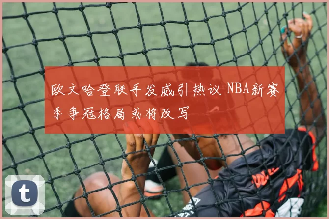 欧文哈登联手发威引热议 NBA新赛季争冠格局或将改写