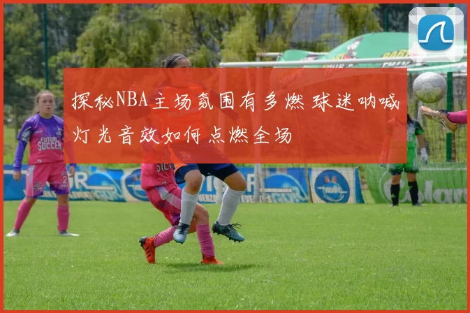 探秘NBA主场氛围有多燃 球迷呐喊灯光音效如何点燃全场