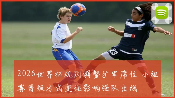 2026世界杯规则调整扩军席位 小组赛晋级方式变化影响强队出线