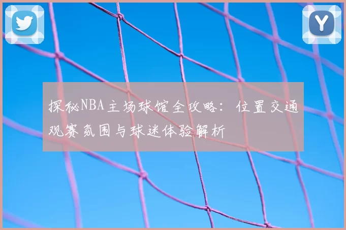 探秘NBA主场球馆全攻略：位置交通观赛氛围与球迷体验解析