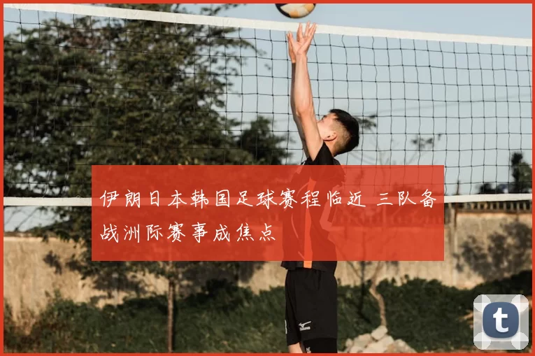 伊朗日本韩国足球赛程临近 三队备战洲际赛事成焦点