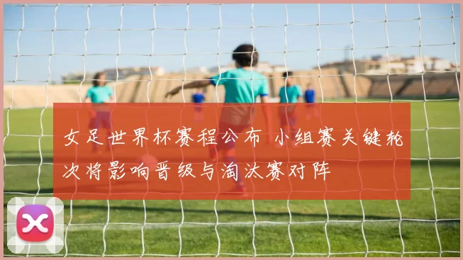 女足世界杯赛程公布 小组赛关键轮次将影响晋级与淘汰赛对阵