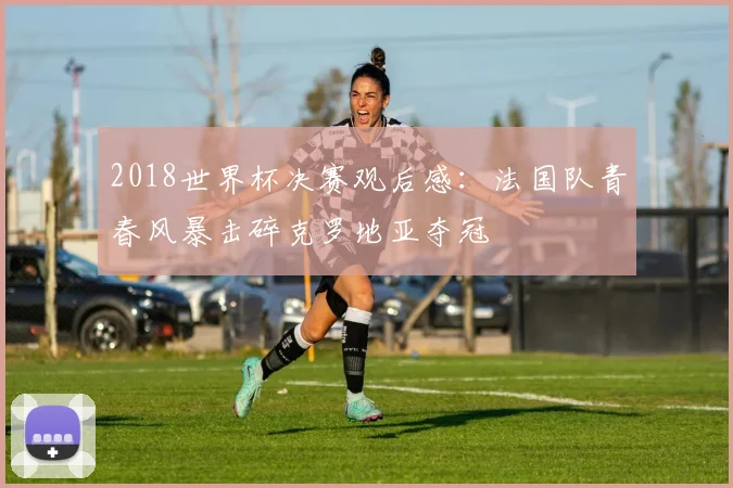 2018世界杯决赛观后感：法国队青春风暴击碎克罗地亚夺冠